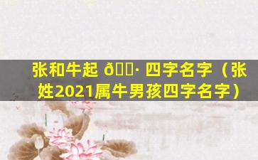 张和牛起 🕷 四字名字（张姓2021属牛男孩四字名字）